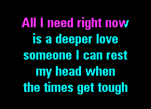 All I need right now
is a deeper love
someone I can rest
my head when
the times get tough