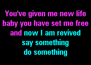 You've given me new life
baby you have set me free
and now I am revived
say something
do something