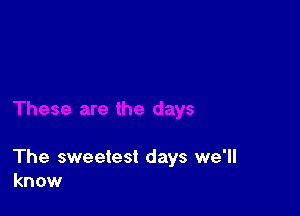 The sweetest days we'll
know