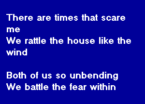 There are times that scare
me

We rattle the house like the
wind

Both of us so unbending
We battle the tear within