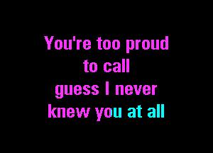 You're too proud
to call

guess I never
knew you at all