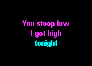 You stoop low

I got high
tonight