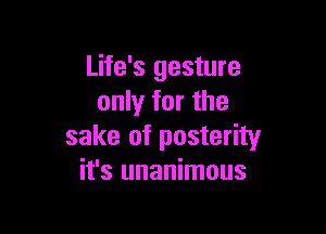 Life's gesture
only for the

sake of posterity
it's unanimous