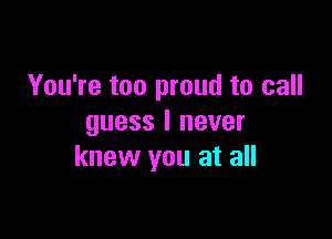 You're too proud to call

guess I never
knew you at all