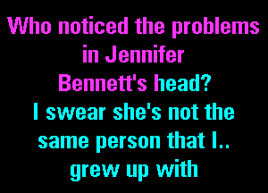 Who noticed the problems
in Jennifer
Bennett's head?

I swear she's not the
same person that l..
grew up with
