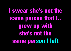 I swear she's not the
same person that I..

grew up with
she's not the
same person I left