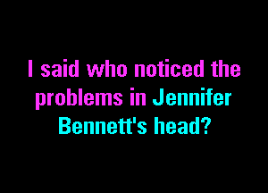 I said who noticed the

problems in Jennifer
Bennett's head?