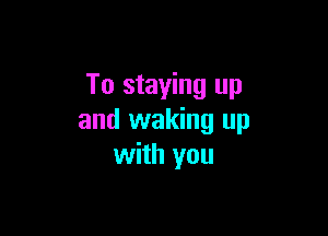 To staying up

and waking up
with you
