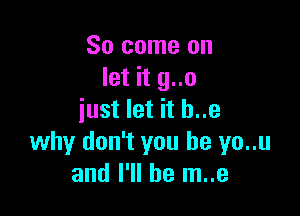 So come on
let it g..o

just let it h..e
why don't you be yo..u
and I'll be m..e