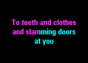 To teeth and clothes

and slamming doors
at you