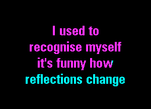 I used to
recognise myself

it's funny how
reflections change