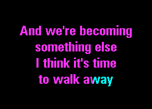 And we're becoming
something else

I think it's time
to walk away