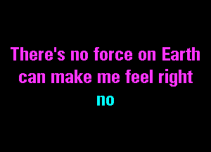 There's no force on Earth

can make me feel right
no