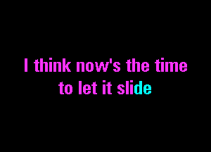 I think now's the time

to let it slide