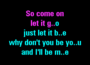 So come on
let it g..o

just let it h..e
why don't you be yo..u
and I'll be m..e