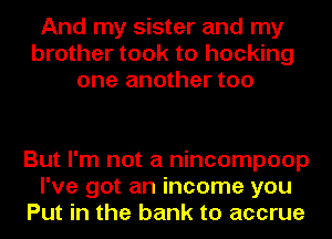 And my sister and my
brother took to hocking
one another too

But I'm not a nincompoop
I've got an income you
Put in the bank to accrue
