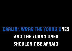 DARLIH', WE'RE THE YOUNG ONES
AND THE YOUNG ONES
SHOULDH'T BE AFRAID