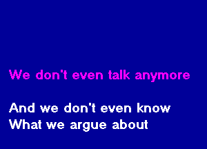 And we don't even know
What we argue about