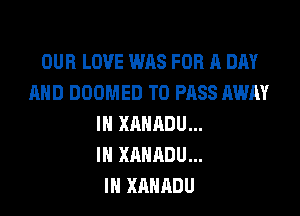 OUR LOVE WAS FOR A DAY
AND DOOMED TO PASS AWAY

IN XAHADU...
IH XANADU...
IN XAHADU