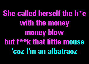 She called herself the heee
with the money
money blow
hut femk that little mouse
'coz I'm an alhatraoz