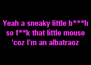 Yeah a sneaky little hemeh

so fHk that little mouse
'coz I'm an albatraoz