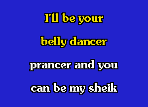 I'll be your

belly dancer

prancer and you

can be my sheik