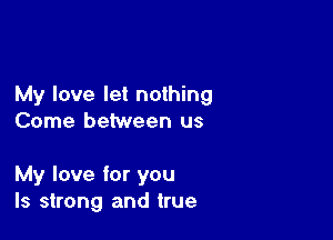 My love let nothing
Come between us

My love for you
Is strong and true