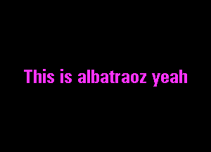 This is albatraoz yeah