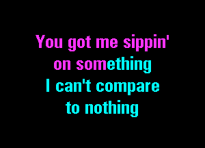 You got me sippin'
on something

I can't compare
to nothing