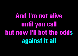 And I'm not alive
until you call

but now I'll bet the odds
against it all