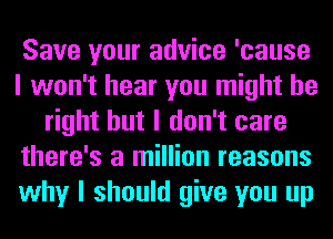 Save your advice 'cause
I won't hear you might be
right but I don't care
there's a million reasons
why I should give you up