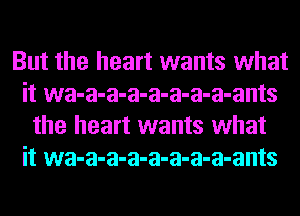 But the heart wants what
it wa-a-a-a-a-a-a-a-ants
the heart wants what
it wa-a-a-a-a-a-a-a-ants