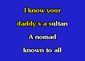 I know your

daddy's a sultan

A nomad

known to all