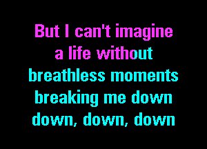 But I can't imagine
a life without
breathless moments
breaking me down
down, down, down