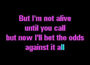 But I'm not alive
until you call

but now I'll bet the odds
against it all