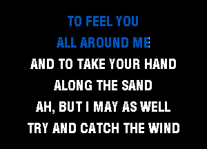 TD FEEL YOU
ALL AROUND ME
AND TO TAKE YOUR HAND
ALONG THE SAND
AH, BUT I MAY AS WELL
TRY AND CATCH THE WIND