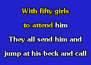With fifty girls
to attend him

They all send him and

jump at his beck and call