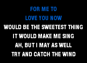 FOR ME TO
LOVE YOU HOW
WOULD BE THE SWEETEST THING
ITWOULD MAKE ME SING
AH, BUT I MAY AS WELL
TRY AND CATCH THE WIND