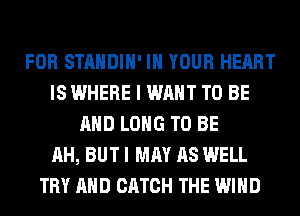 FOR STANDIH' IN YOUR HEART
IS WHERE I WANT TO BE
AND LONG TO BE
AH, BUT I MAY AS WELL
TRY AND CATCH THE WIND