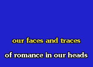 our faces and traces

of romance in our heads