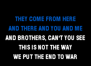 THEY COME FROM HERE
AND THERE AND YOU AND ME
AND BROTHERS, CAN'T YOU SEE
THIS IS NOT THE WAY
WE PUT THE END T0 WAR