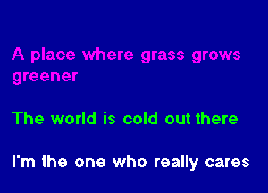 The world is cold out there

I'm the one who really cares