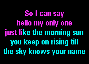 So I can say
hello my only one
iust like the morning sun
you keep on rising till
the sky knows your name
