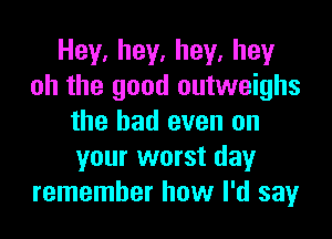 Hey.hey.hey.hey
oh the good outweighs

the had even on
your worst day
remember how I'd say