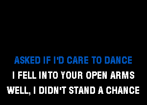 ASKED IF I'D CARE T0 DANCE
I FELL INTO YOUR OPEN ARMS
WELL, I DIDN'T STAND A CHANCE
