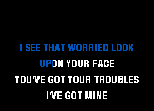 I SEE THAT WORRIED LOOK
UPON YOUR FACE
YOU'VE GOT YOUR TROUBLES
I'VE GOT MINE