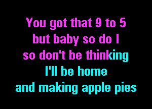 You got that 9 to 5
but baby so do I

so don't be thinking
I'll be home
and making apple pies