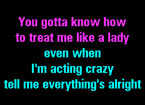 You gotta know how
to treat me like a lady
even when
I'm acting crazy
tell me everything's alright