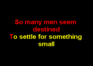 So many men seem
des ned

To settle for something
small