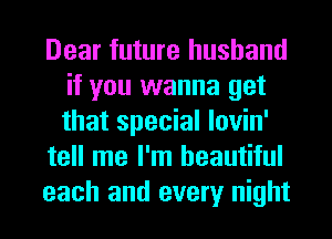 Dear future husband
if you wanna get
that special lovin'

tell me I'm beautiful

each and every night